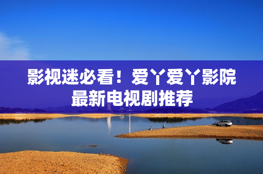 影视迷必看！爱丫爱丫影院最新电视剧推荐