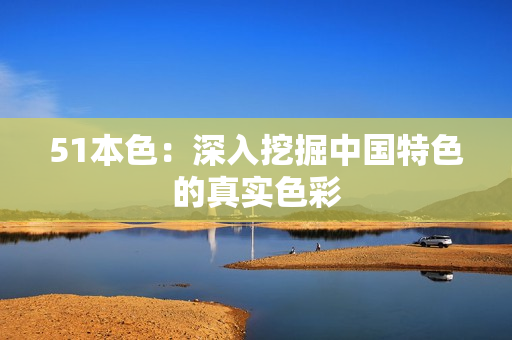 51本色：深入挖掘中国特色的真实色彩