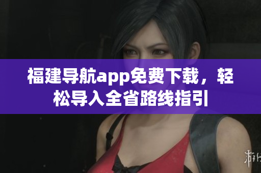 福建导航app免费下载，轻松导入全省路线指引
