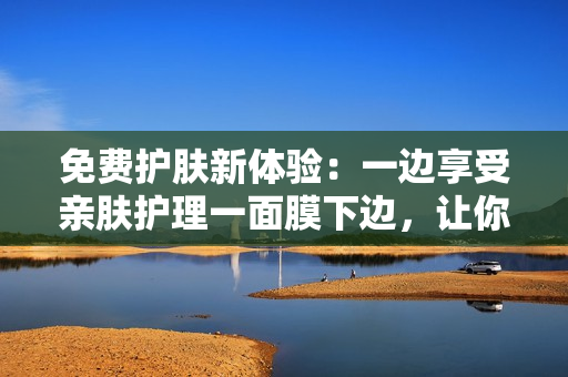 免费护肤新体验：一边享受亲肤护理一面膜下边，让你焕发美肌光彩！