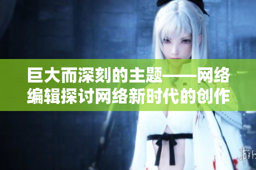 巨大而深刻的主题——网络编辑探讨网络新时代的创作方式