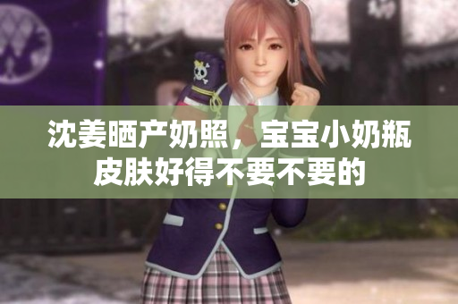 沈姜晒产奶照，宝宝小奶瓶皮肤好得不要不要的