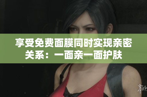 享受免费面膜同时实现亲密关系：一面亲一面护肤