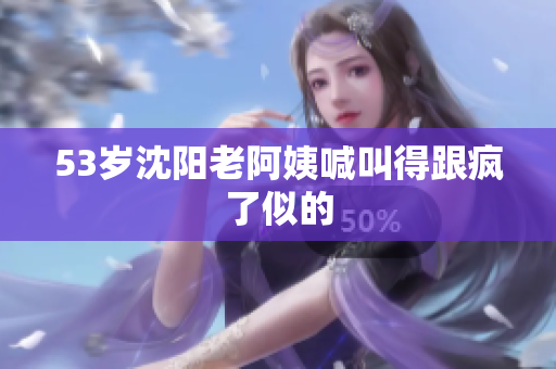 53岁沈阳老阿姨喊叫得跟疯了似的