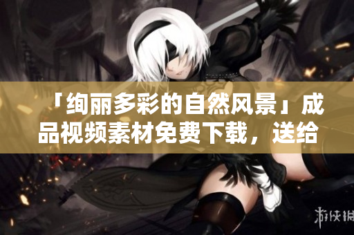「绚丽多彩的自然风景」成品视频素材免费下载，送给你最美的世界！