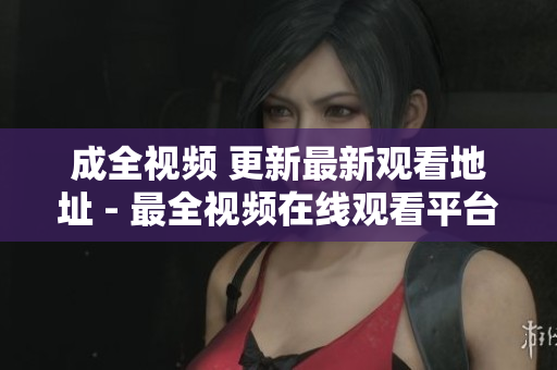 成全视频 更新最新观看地址 - 最全视频在线观看平台