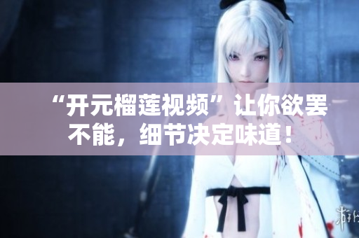 “开元榴莲视频”让你欲罢不能，细节决定味道！