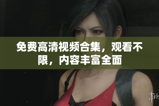 免费高清视频合集，观看不限，内容丰富全面