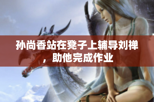 孙尚香站在凳子上辅导刘禅，助他完成作业