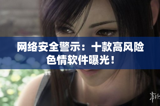 网络安全警示：十款高风险色情软件曝光！