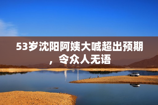 53岁沈阳阿姨大喊超出预期，令众人无语
