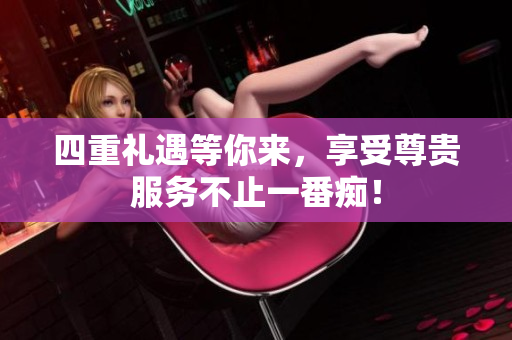 四重礼遇等你来，享受尊贵服务不止一番痴！