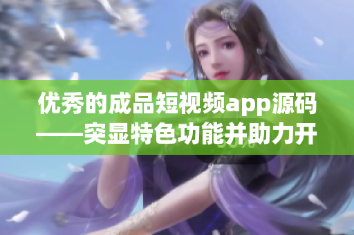 优秀的成品短视频app源码——突显特色功能并助力开发者创作！