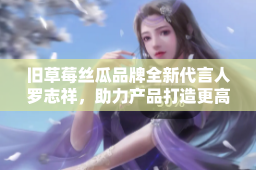 旧草莓丝瓜品牌全新代言人罗志祥，助力产品打造更高人气