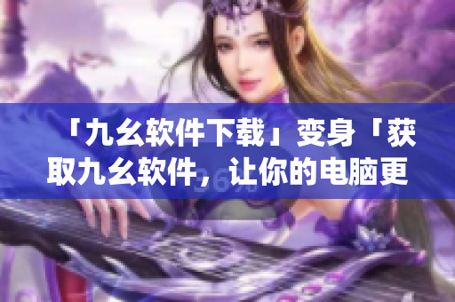 「九幺软件下载」变身「获取九幺软件，让你的电脑更智能」)