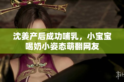 沈姜产后成功哺乳，小宝宝喝奶小姿态萌翻网友