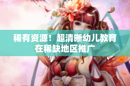 稀有资源！超清晰幼儿教育在稀缺地区推广