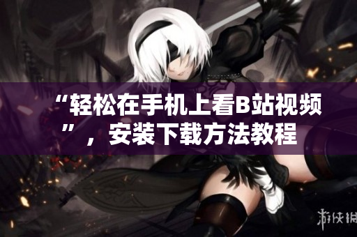 “轻松在手机上看B站视频”，安装下载方法教程
