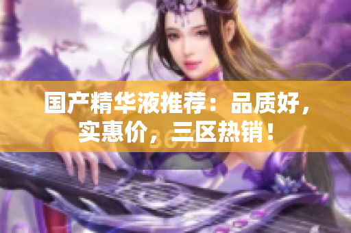 国产精华液推荐：品质好，实惠价，三区热销！