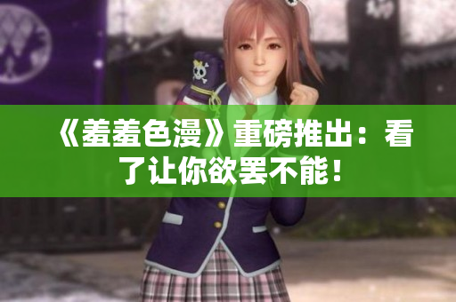 《羞羞色漫》重磅推出：看了让你欲罢不能！