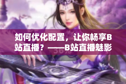 如何优化配置，让你畅享B站直播？——B站直播魅影配置需求