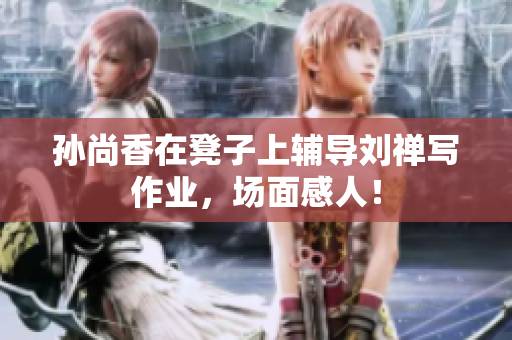 孙尚香在凳子上辅导刘禅写作业，场面感人！