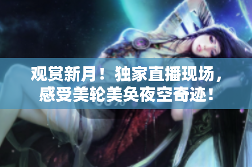 观赏新月！独家直播现场，感受美轮美奂夜空奇迹！