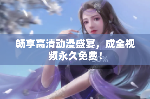 畅享高清动漫盛宴，成全视频永久免费！