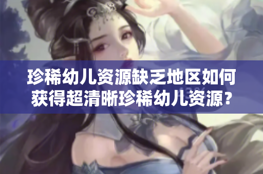 珍稀幼儿资源缺乏地区如何获得超清晰珍稀幼儿资源？