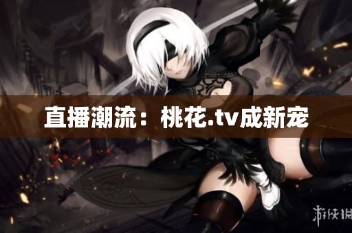 直播潮流：桃花.tv成新宠