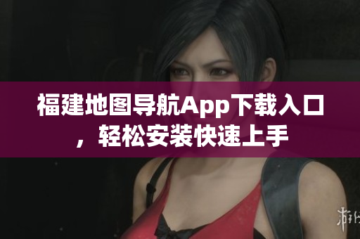 福建地图导航App下载入口，轻松安装快速上手