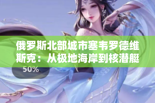 俄罗斯北部城市塞韦罗德维斯克：从极地海岸到核潜艇的船厂城市