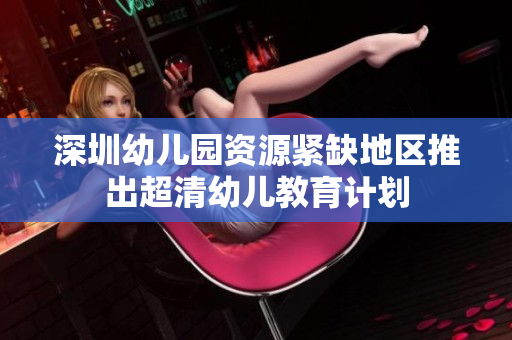 深圳幼儿园资源紧缺地区推出超清幼儿教育计划