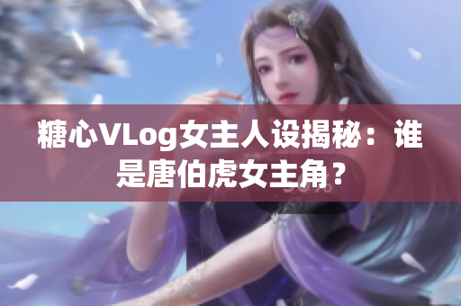 糖心VLog女主人设揭秘：谁是唐伯虎女主角？