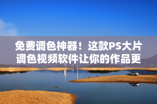 免费调色神器！这款PS大片调色视频软件让你的作品更加精彩