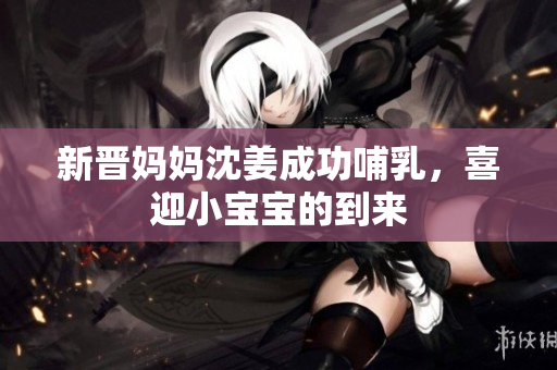 新晋妈妈沈姜成功哺乳，喜迎小宝宝的到来