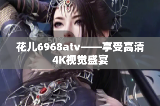 花儿6968atv——享受高清4K视觉盛宴