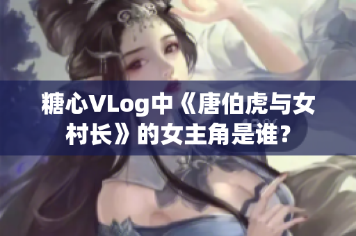 糖心VLog中《唐伯虎与女村长》的女主角是谁？