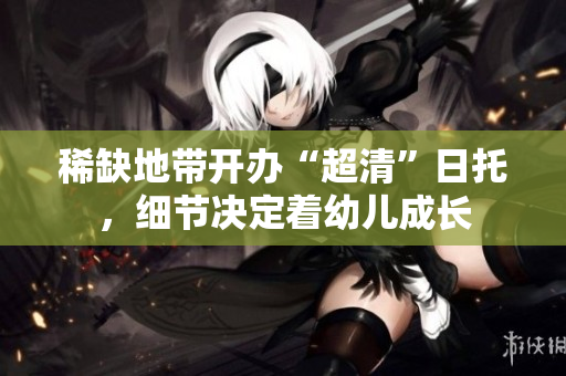 稀缺地带开办“超清”日托，细节决定着幼儿成长