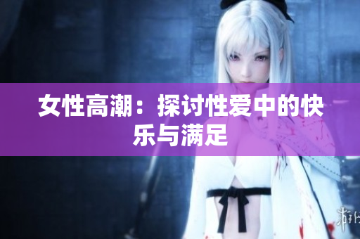 女性高潮：探讨性爱中的快乐与满足