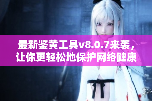 最新鉴黄工具v8.0.7来袭，让你更轻松地保护网络健康！