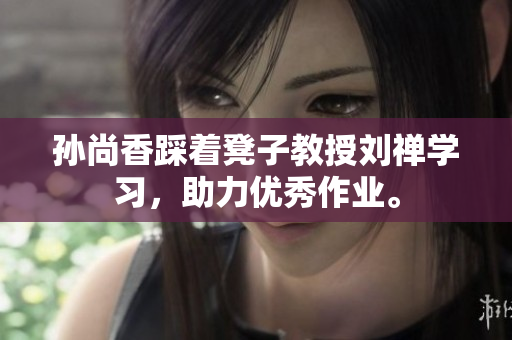孙尚香踩着凳子教授刘禅学习，助力优秀作业。