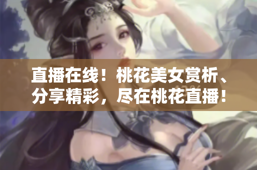 直播在线！桃花美女赏析、分享精彩，尽在桃花直播！