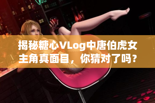 揭秘糖心VLog中唐伯虎女主角真面目，你猜对了吗？