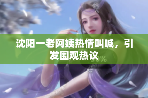 沈阳一老阿姨热情叫喊，引发围观热议