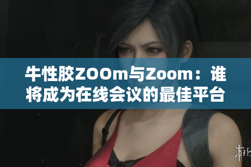 牛性胶ZOOm与Zoom：谁将成为在线会议的最佳平台？