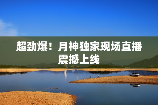 超劲爆！月神独家现场直播震撼上线