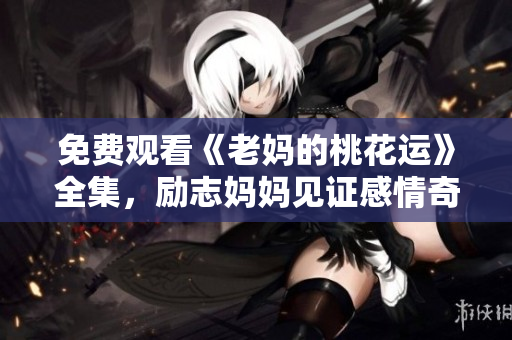 免费观看《老妈的桃花运》全集，励志妈妈见证感情奇迹