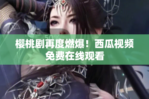 樱桃剧再度燃爆！西瓜视频免费在线观看