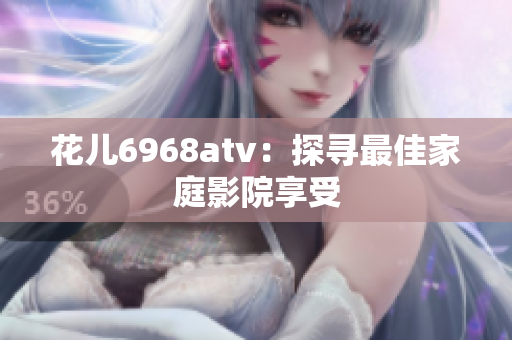 花儿6968atv：探寻最佳家庭影院享受